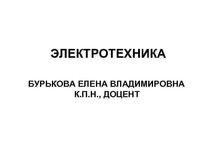 ЭЛЕКТРОТЕХНИКА БУРЬКОВА ЕЛЕНА ВЛАДИМИРОВНА К. П. Н. , ДОЦЕНТ 