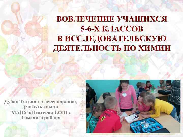 ВОВЛЕЧЕНИЕ УЧАЩИХСЯ 5 -6 -Х КЛАССОВ В ИССЛЕДОВАТЕЛЬСКУЮ ДЕЯТЕЛЬНОСТЬ ПО ХИМИИ Дубок Татьяна Александровна,