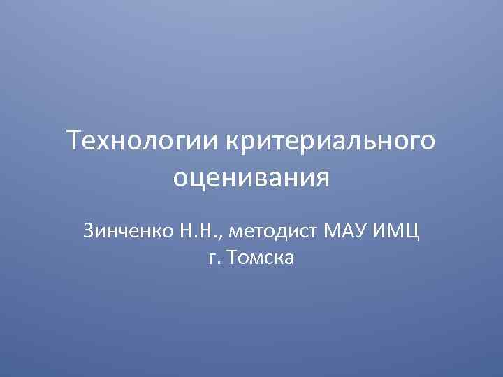 Технологии критериального оценивания Зинченко Н. Н. , методист МАУ ИМЦ г. Томска 