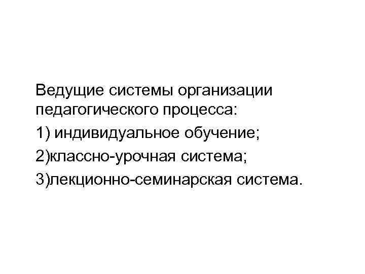 Ведущие системы организации педагогического процесса: 1) индивидуальное обучение; 2)классно-урочная система; 3)лекционно-семинарская система. 