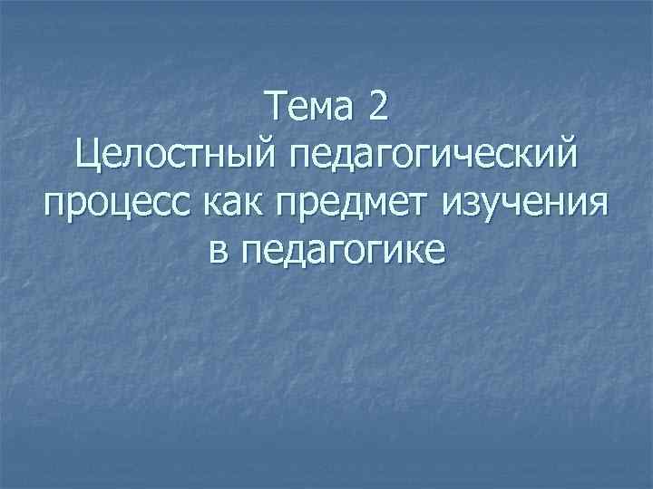 Тема 2 Целостный педагогический процесс как предмет изучения в педагогике 