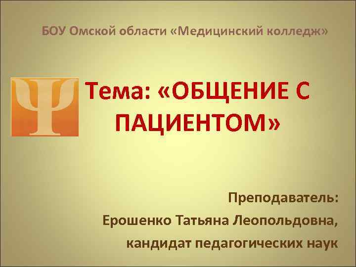 БОУ Омской области «Медицинский колледж» Тема: «ОБЩЕНИЕ С ПАЦИЕНТОМ» Преподаватель: Ерошенко Татьяна Леопольдовна, кандидат