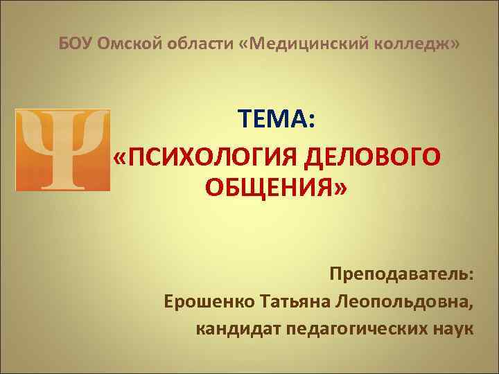 БОУ Омской области «Медицинский колледж» ТЕМА: «ПСИХОЛОГИЯ ДЕЛОВОГО ОБЩЕНИЯ» Преподаватель: Ерошенко Татьяна Леопольдовна, кандидат