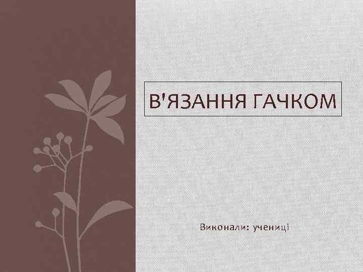 В'ЯЗАННЯ ГАЧКОМ Виконали: учениці 