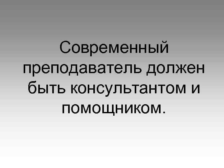 Современный преподаватель должен быть консультантом и помощником. 