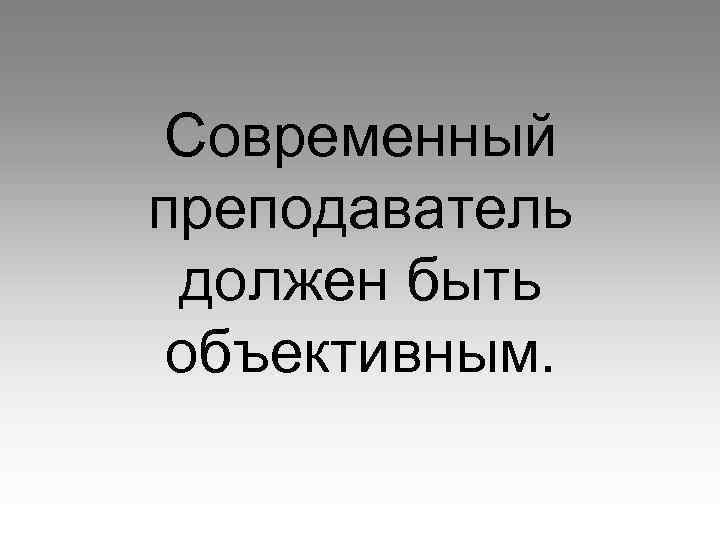 Современный преподаватель должен быть объективным. 