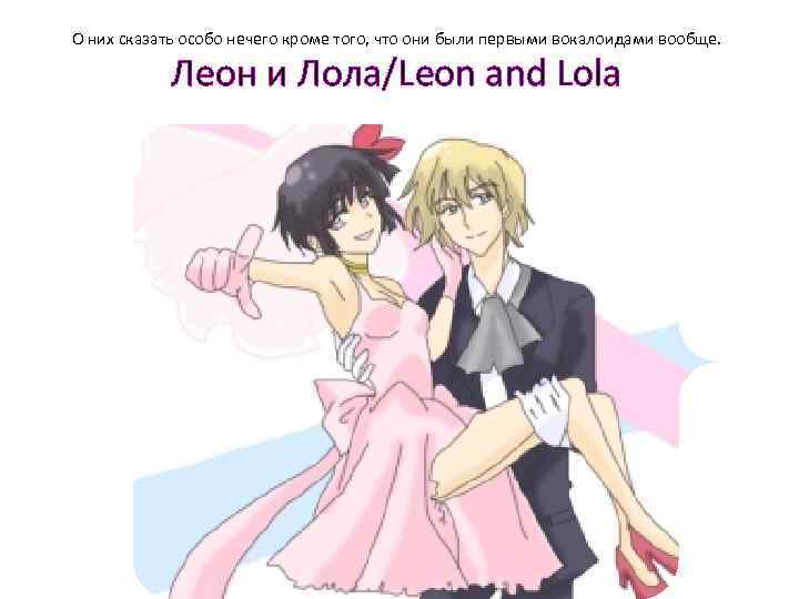 О них сказать особо нечего кроме того, что они были первыми вокалоидами вообще. Леон