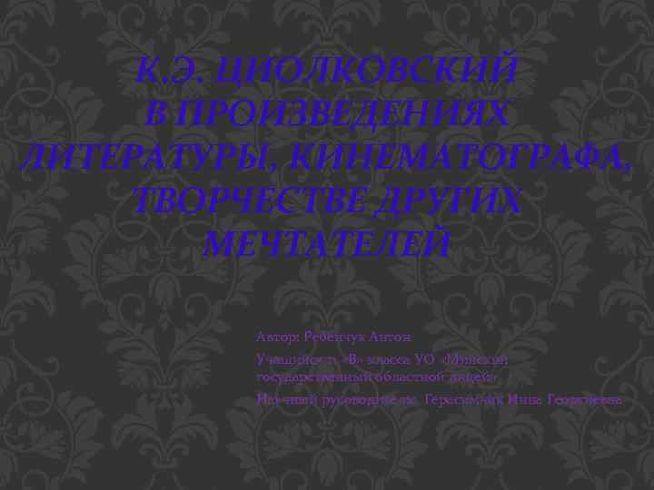 К. Э. ЦИОЛКОВСКИЙ В ПРОИЗВЕДЕНИЯХ ЛИТЕРАТУРЫ, КИНЕМАТОГРАФА, ТВОРЧЕСТВЕ ДРУГИХ МЕЧТАТЕЛЕЙ Автор: Ребенчук Антон Учащийся