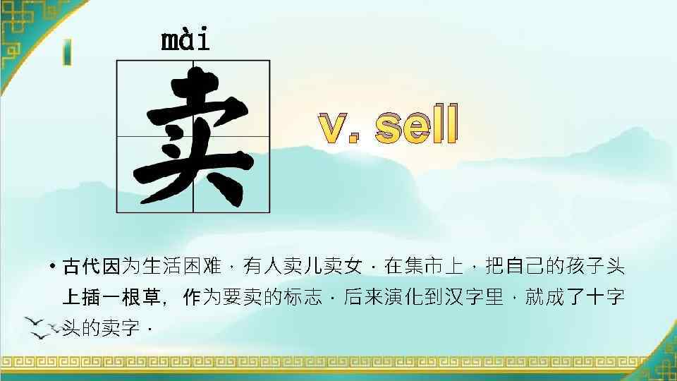 mài v. sell • 古代因为生活困难，有人卖儿卖女．在集市上，把自己的孩子头 上插一根草，作为要卖的标志．后来演化到汉字里，就成了十字 头的卖字． 