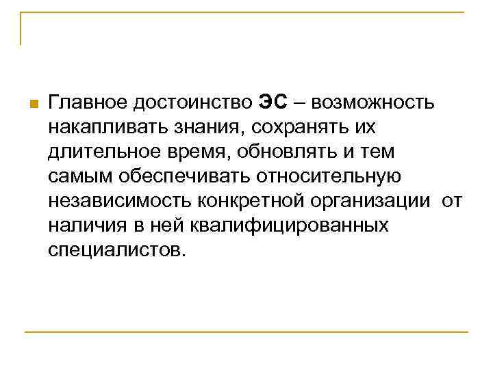 n Главное достоинство ЭС – возможность накапливать знания, сохранять их длительное время, обновлять и