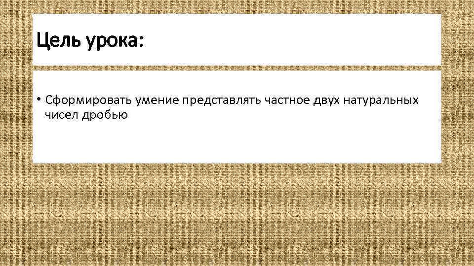 Цель урока: • Сформировать умение представлять частное двух натуральных чисел дробью 