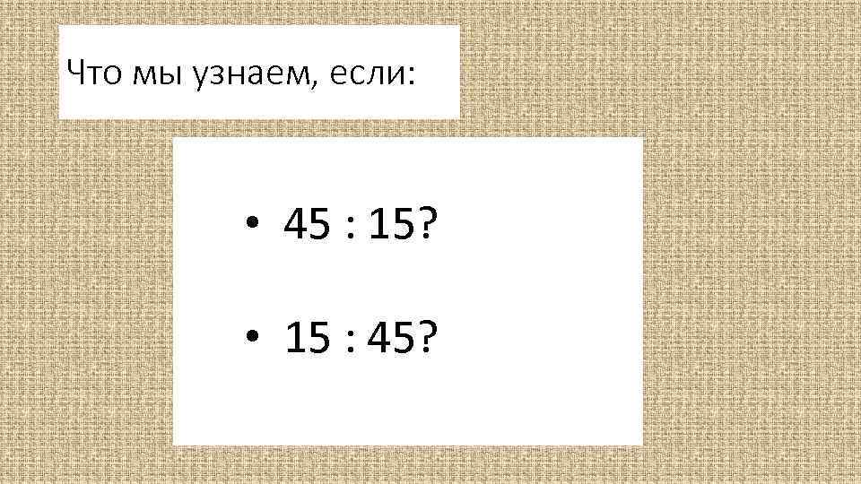 Что мы узнаем, если: • 45 : 15? • 15 : 45? 