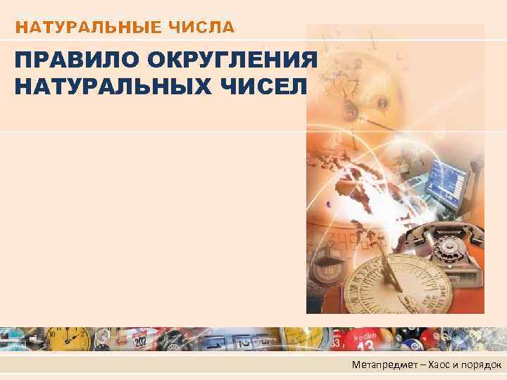 НАТУРАЛЬНЫЕ ЧИСЛА ПРАВИЛО ОКРУГЛЕНИЯ НАТУРАЛЬНЫХ ЧИСЕЛ Метапредмет – Хаос и порядок 