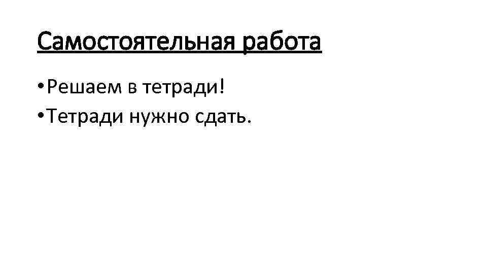 Самостоятельная работа • Решаем в тетради! • Тетради нужно сдать. 