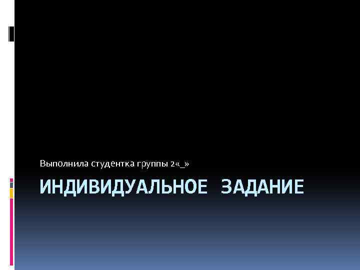 Выполнила студентка группы 2 «_» ИНДИВИДУАЛЬНОЕ ЗАДАНИЕ 