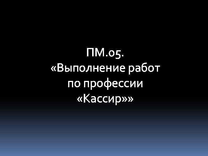 ПМ. 05. «Выполнение работ по профессии «Кассир» » 