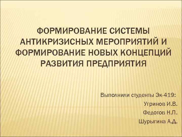 ФОРМИРОВАНИЕ СИСТЕМЫ АНТИКРИЗИСНЫХ МЕРОПРИЯТИЙ И ФОРМИРОВАНИЕ НОВЫХ КОНЦЕПЦИЙ РАЗВИТИЯ ПРЕДПРИЯТИЯ Выполнили студенты Эк-419: Угринов