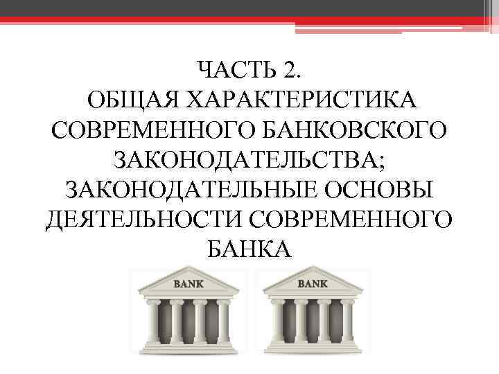 ЧАСТЬ 2. ОБЩАЯ ХАРАКТЕРИСТИКА СОВРЕМЕННОГО БАНКОВСКОГО ЗАКОНОДАТЕЛЬСТВА; ЗАКОНОДАТЕЛЬНЫЕ ОСНОВЫ ДЕЯТЕЛЬНОСТИ СОВРЕМЕННОГО БАНКА 