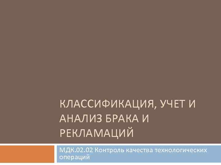 КЛАССИФИКАЦИЯ, УЧЕТ И АНАЛИЗ БРАКА И РЕКЛАМАЦИЙ МДК. 02 Контроль качества технологических операций 