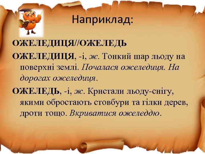 Наприклад: ОЖЕЛЕДИЦЯ//ОЖЕЛЕДЬ ОЖЕЛЕДИЦЯ, -і, ж. Тонкий шар льоду на поверхні землі. Почалася ожеледиця. На