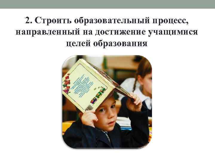 2. Строить образовательный процесс, направленный на достижение учащимися целей образования 