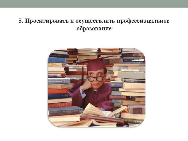 5. Проектировать и осуществлять профессиональное образование 