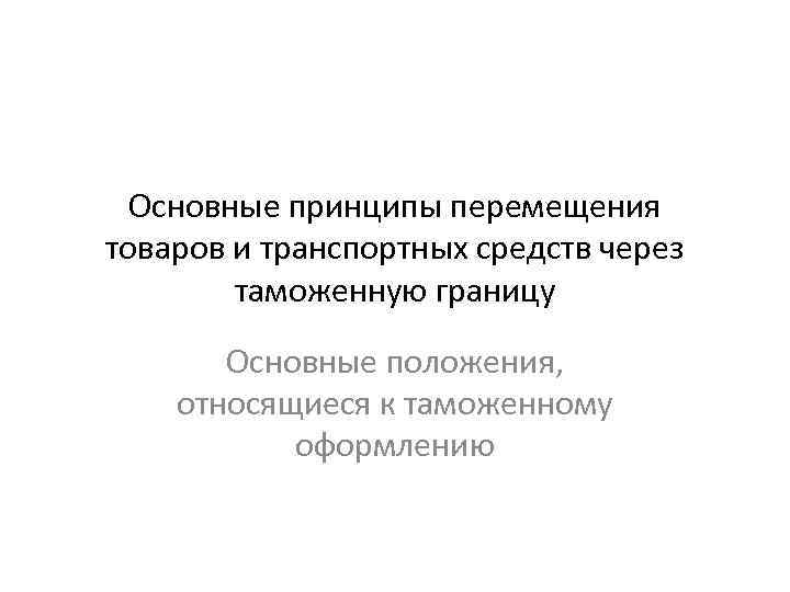 Основные принципы перемещения товаров и транспортных средств через таможенную границу Основные положения, относящиеся к