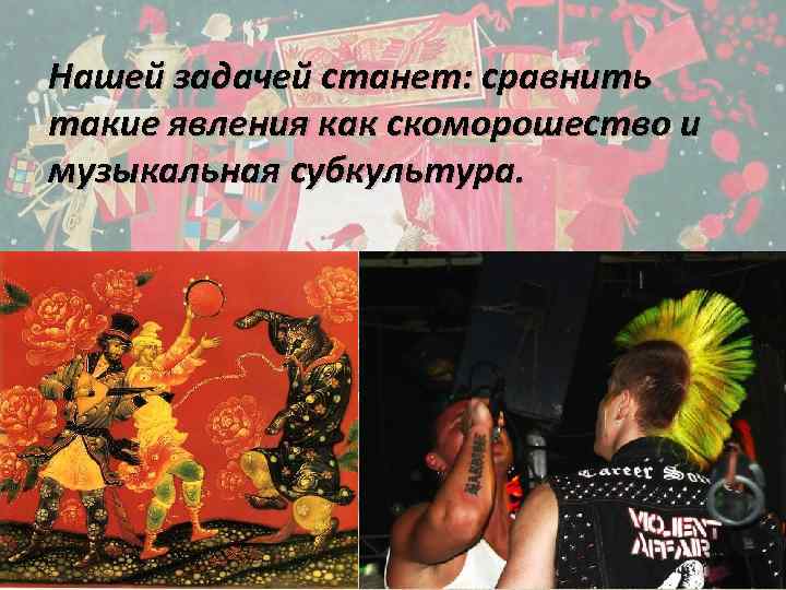 Нашей задачей станет: сравнить такие явления как скоморошество и музыкальная субкультура. 