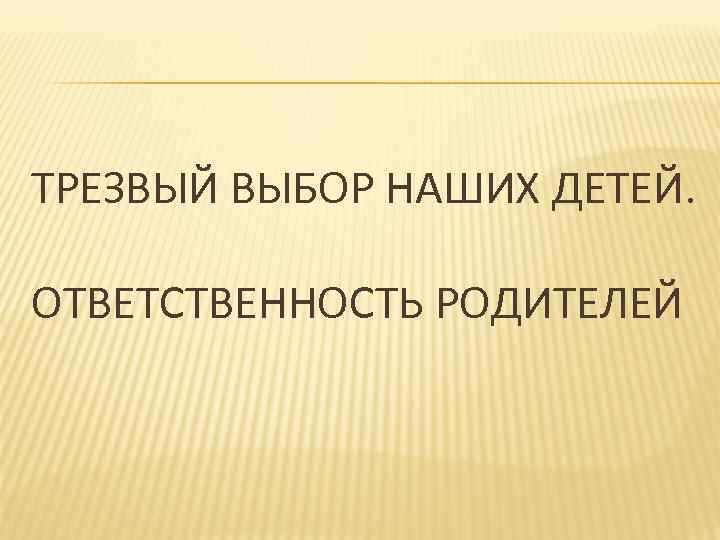 ТРЕЗВЫЙ ВЫБОР НАШИХ ДЕТЕЙ. ОТВЕТСТВЕННОСТЬ РОДИТЕЛЕЙ 