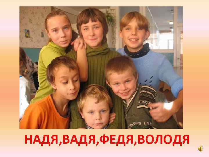 НАДЯ, ВАДЯ, ФЕДЯ, ВОЛОДЯ 