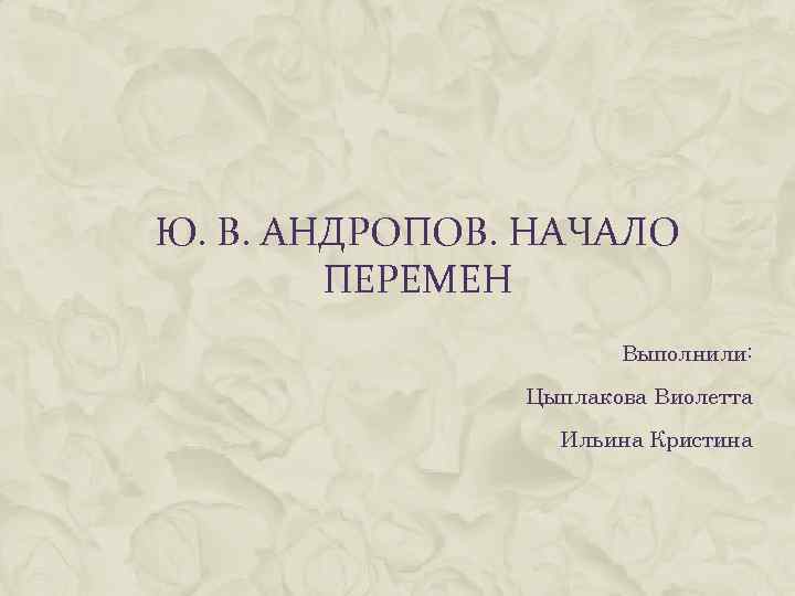 Ю. В. АНДРОПОВ. НАЧАЛО ПЕРЕМЕН Выполнили: Цыплакова Виолетта Ильина Кристина 