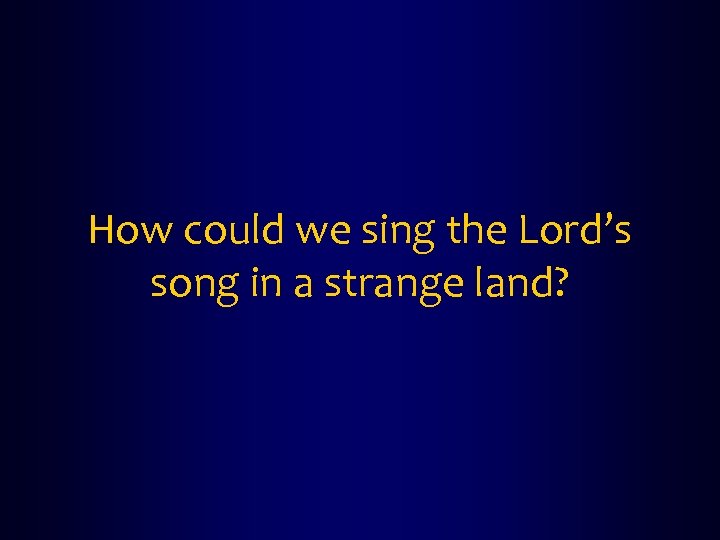 How could we sing the Lord’s song in a strange land? 