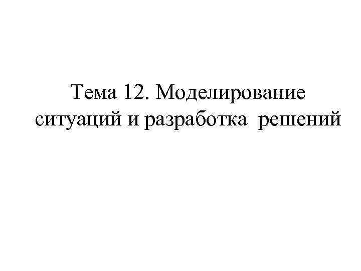 Тема 12. Моделирование ситуаций и разработка решений 