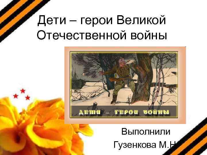 Дети – герои Великой Отечественной войны Выполнили Гузенкова М. Н. 