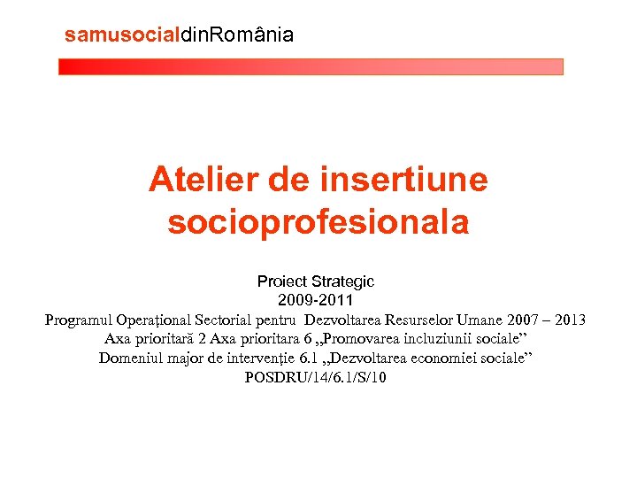 samusocialdin. România Atelier de insertiune socioprofesionala Proiect Strategic 2009 -2011 Programul Operaţional Sectorial pentru