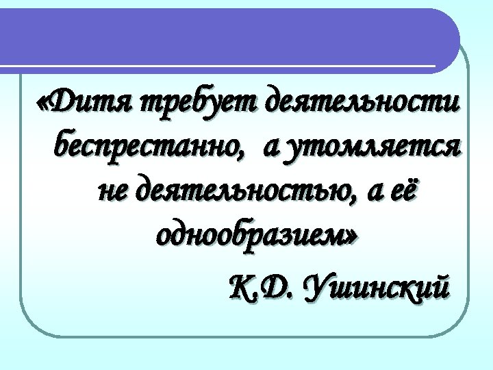  «Дитя требует деятельности беспрестанно, а утомляется не деятельностью, а её однообразием» К. Д.