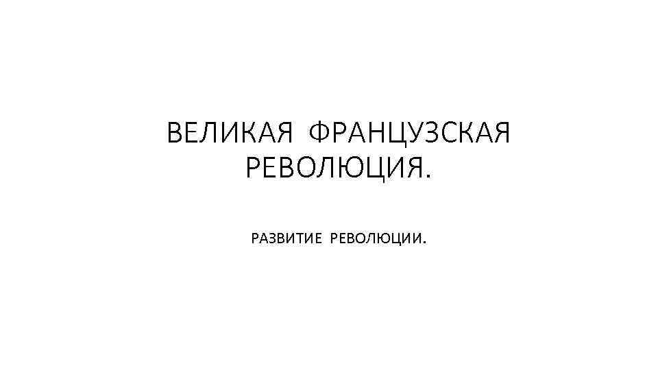 ВЕЛИКАЯ ФРАНЦУЗСКАЯ РЕВОЛЮЦИЯ. РАЗВИТИЕ РЕВОЛЮЦИИ. 