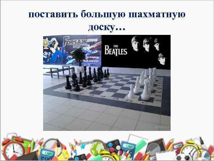 поставить большую шахматную доску… 