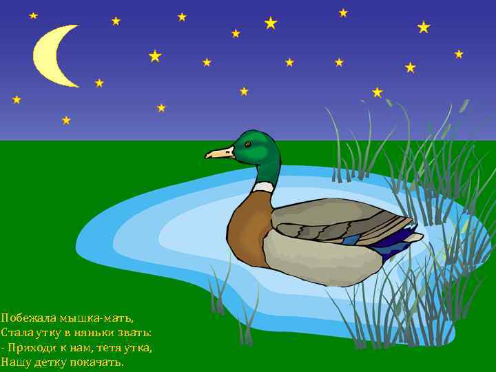 Побежала мышка-мать, Стала утку в няньки звать: - Приходи к нам, тетя утка, Hашу