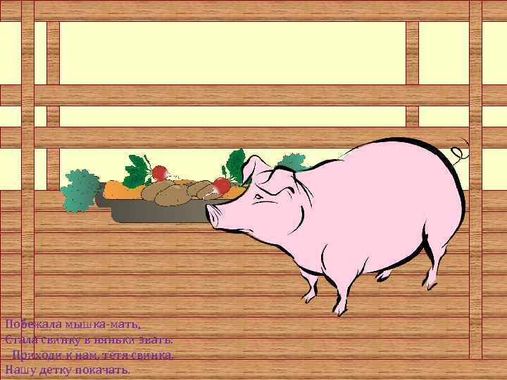 Побежала мышка-мать, Стала свинку в няньки звать: - Приходи к нам, тетя свинка, Hашу