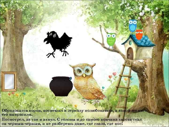 Обрадовался ворон, поспешил к зеркалу полюбоваться, в какой же цвет его выкрасили. Посмотрел, да