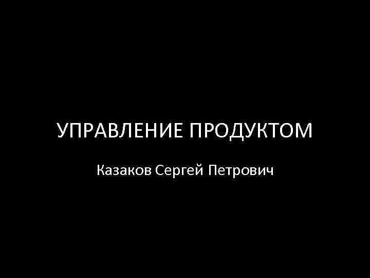 УПРАВЛЕНИЕ ПРОДУКТОМ Казаков Сергей Петрович 