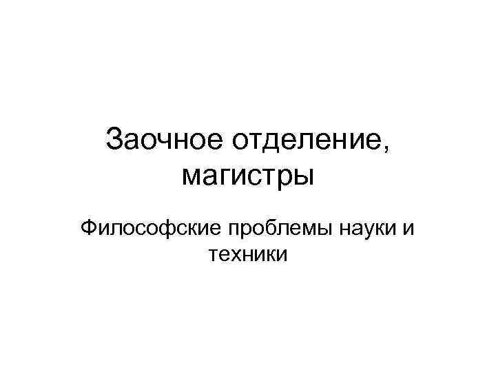 Заочное отделение, магистры Философские проблемы науки и техники 