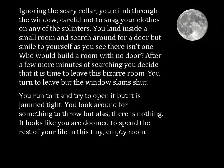 Ignoring the scary cellar, you climb through the window, careful not to snag your
