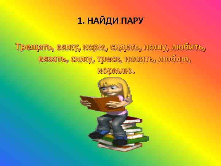 1. НАЙДИ ПАРУ Трещать, вяжу, корм, сидеть, ношу, любить, вязать, сижу, треск, носить, люблю,