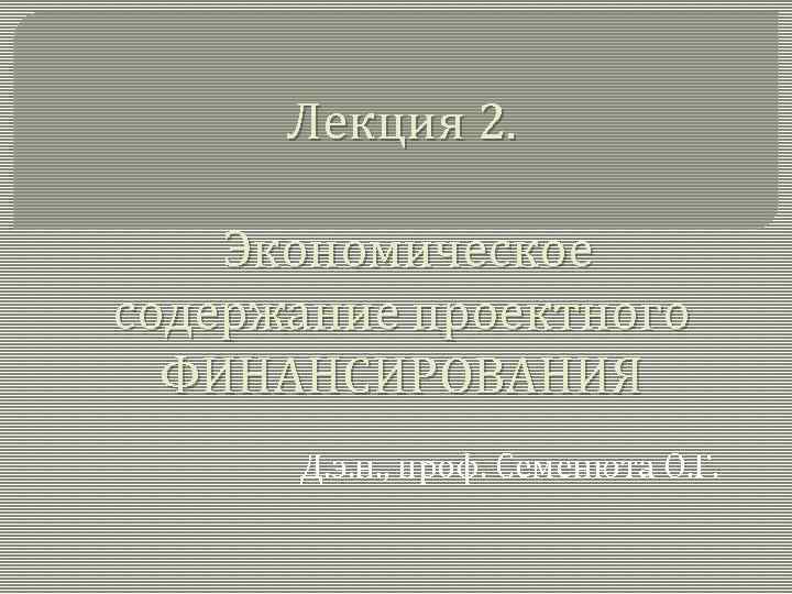 Лекция 2. Экономическое содержание проектного ФИНАНСИРОВАНИЯ Д. э. н. , проф. Семенюта О. Г.