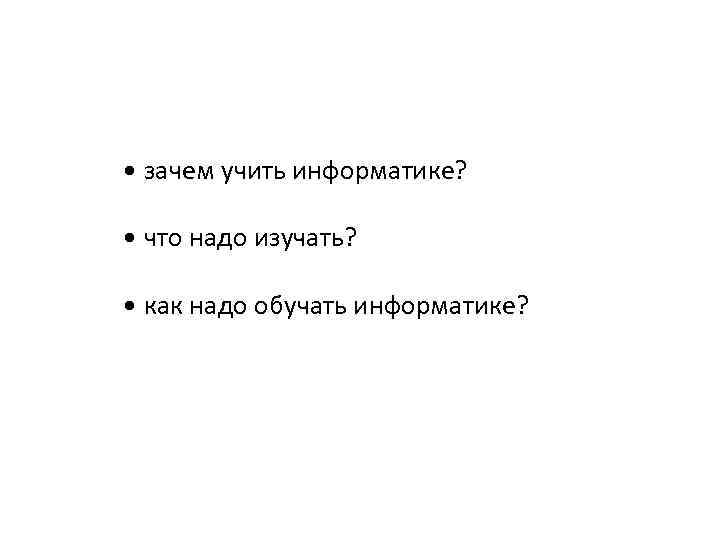  • зачем учить информатике? • что надо изучать? • как надо обучать информатике?
