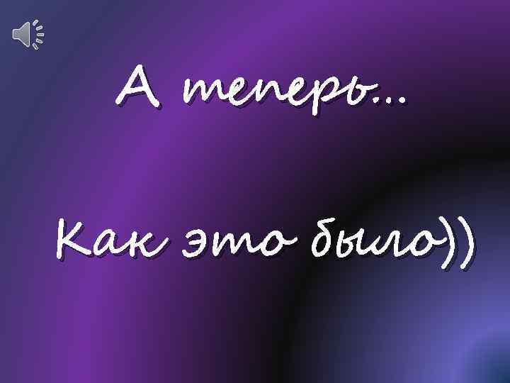 А теперь… Как это было)) 