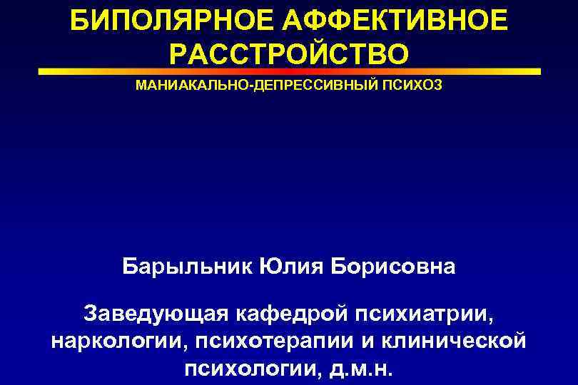 БИПОЛЯРНОЕ АФФЕКТИВНОЕ РАССТРОЙСТВО МАНИАКАЛЬНО-ДЕПРЕССИВНЫЙ ПСИХОЗ Барыльник Юлия Борисовна Заведующая кафедрой психиатрии, наркологии, психотерапии и