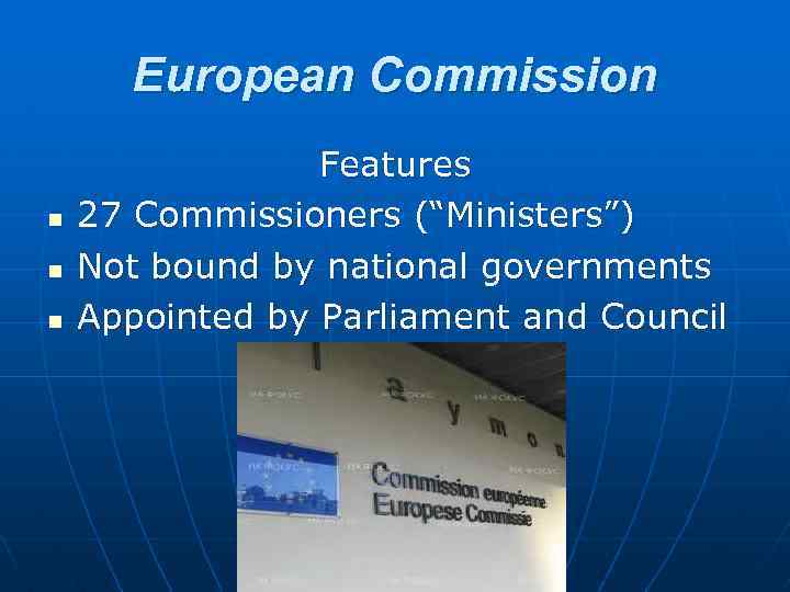 European Commission n Features 27 Commissioners (“Ministers”) Not bound by national governments Appointed by